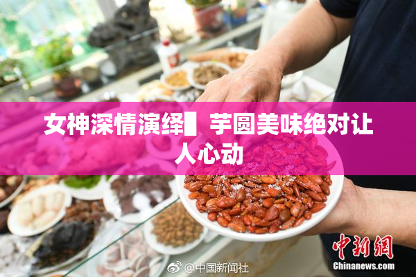女神深情演绎▌芋圆美味绝对让人心动