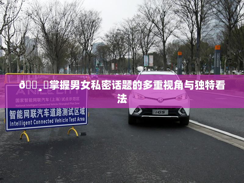 🌸‌掌握男女私密话题的多重视角与独特看法