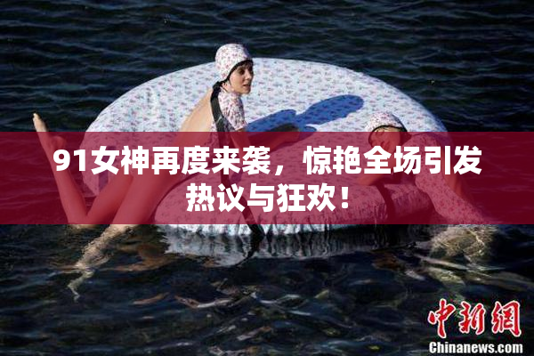 91女神再度来袭，惊艳全场引发热议与狂欢！