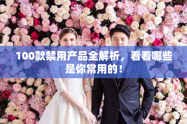 100款禁用产品全解析，看看哪些是你常用的！