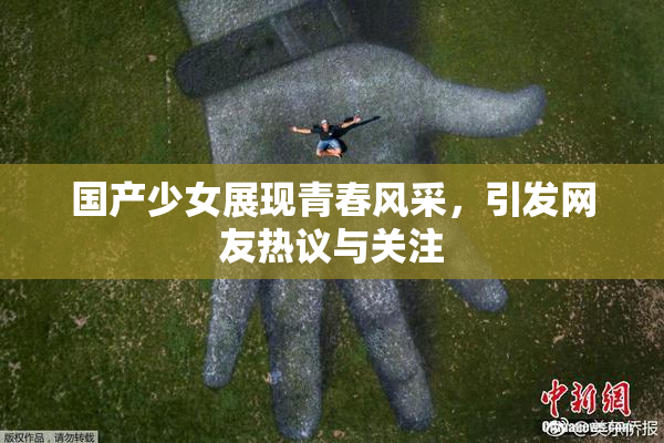 国产少女展现青春风采，引发网友热议与关注