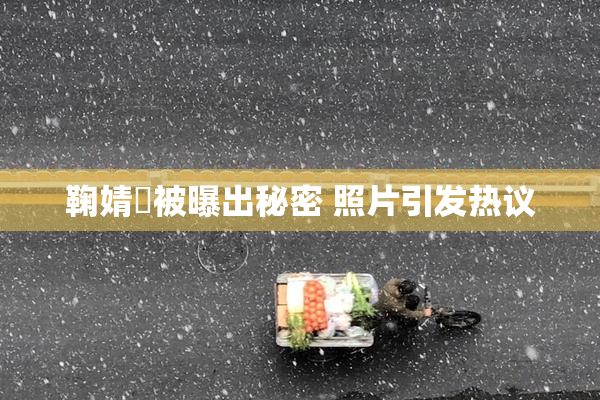鞠婧祎被曝出秘密 照片引发热议