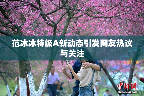 范冰冰特级A新动态引发网友热议与关注