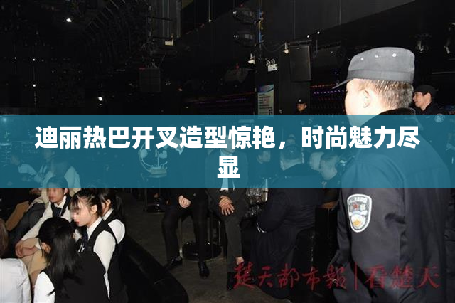 迪丽热巴开叉造型惊艳，时尚魅力尽显