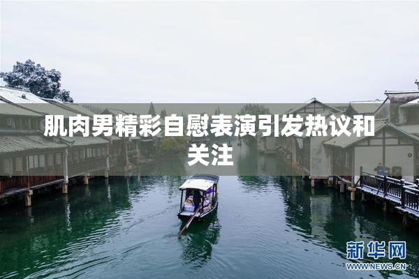 肌肉男精彩自慰表演引发热议和关注