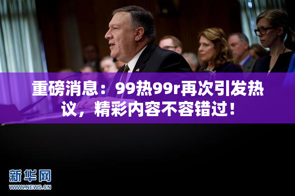 重磅消息：99热99r再次引发热议，精彩内容不容错过！