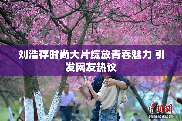 刘浩存时尚大片绽放青春魅力 引发网友热议
