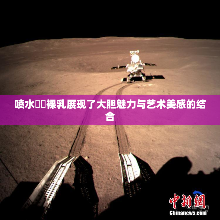 喷水❌‌裸乳展现了大胆魅力与艺术美感的结合