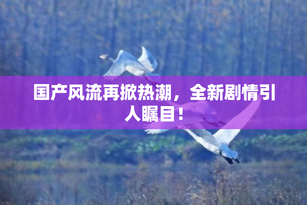 国产风流再掀热潮，全新剧情引人瞩目！