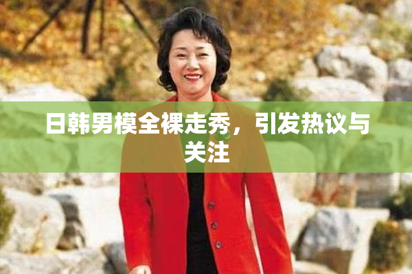 日韩男模全裸走秀，引发热议与关注