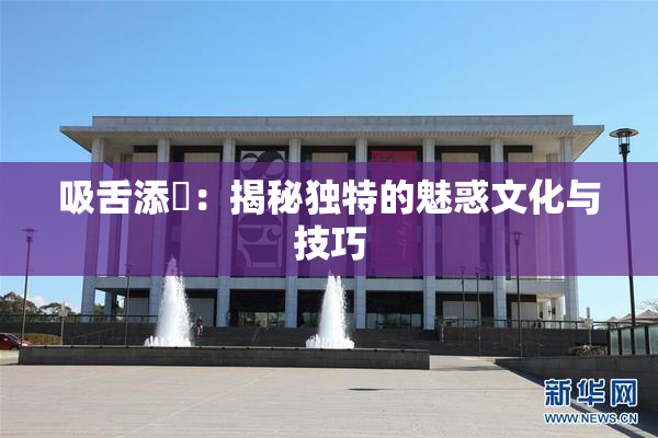 吸舌添泬：揭秘独特的魅惑文化与技巧