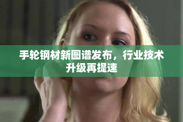 手轮钢材新图谱发布，行业技术升级再提速