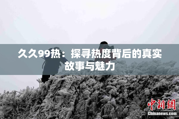 久久99热：探寻热度背后的真实故事与魅力
