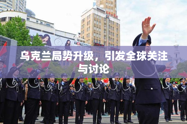 乌克兰局势升级，引发全球关注与讨论