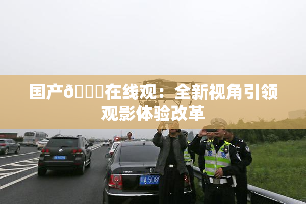 国产🔞在线观：全新视角引领观影体验改革