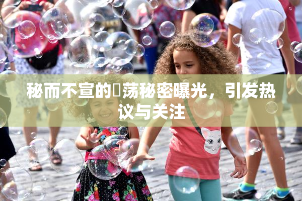 秘而不宣的婬荡秘密曝光，引发热议与关注