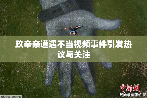玖辛奈遭遇不当视频事件引发热议与关注