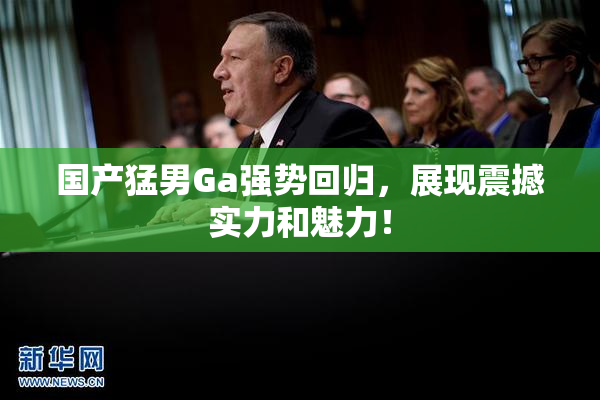 国产猛男Ga强势回归，展现震撼实力和魅力！
