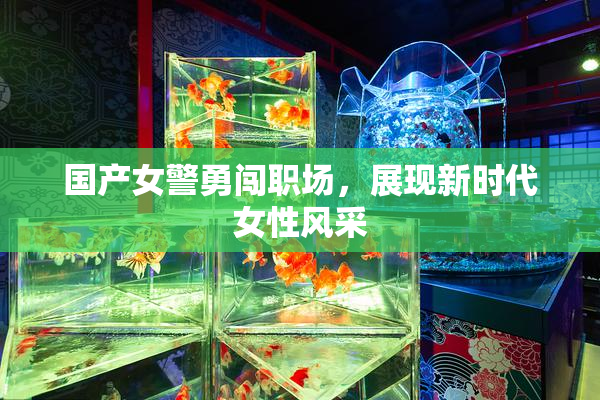 国产女警勇闯职场，展现新时代女性风采