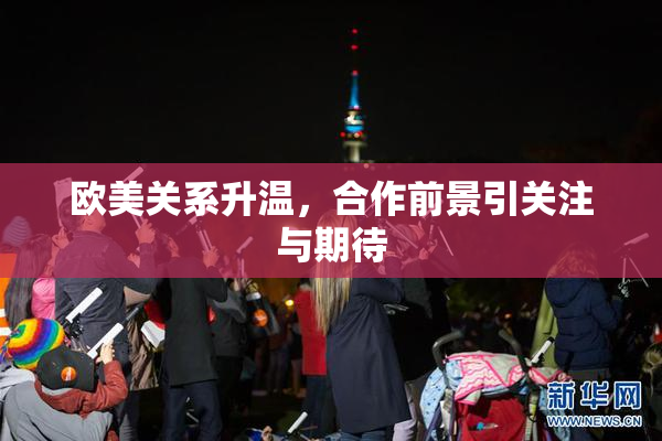 欧美关系升温，合作前景引关注与期待