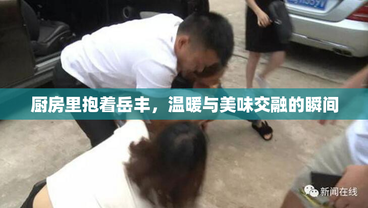 厨房里抱着岳丰，温暖与美味交融的瞬间