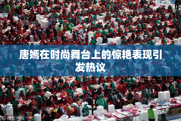唐嫣在时尚舞台上的惊艳表现引发热议
