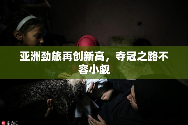 亚洲劲旅再创新高，夺冠之路不容小觑