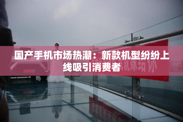 国产手机市场热潮：新款机型纷纷上线吸引消费者