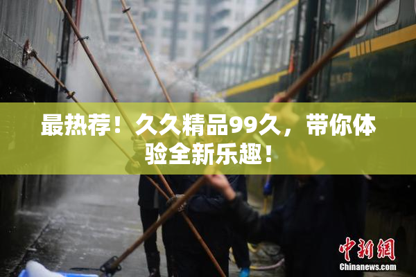 最热荐！久久精品99久，带你体验全新乐趣！