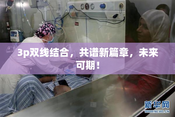 3p双线结合，共谱新篇章，未来可期！