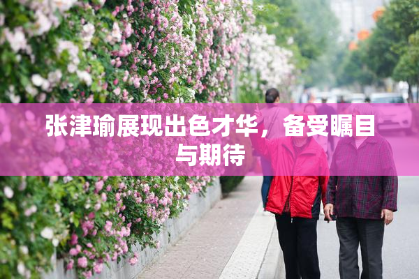 张津瑜展现出色才华，备受瞩目与期待