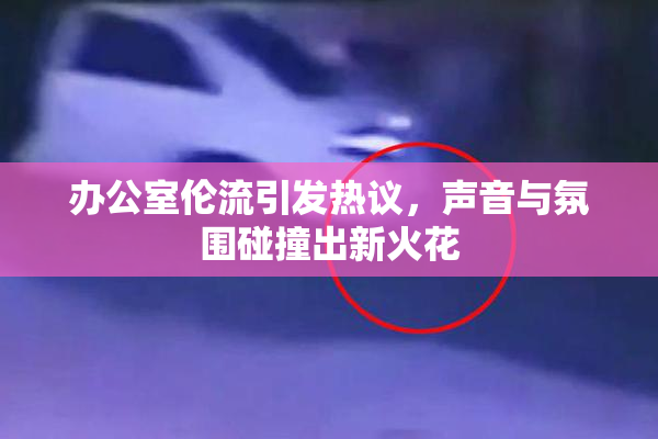 办公室伦流引发热议，声音与氛围碰撞出新火花