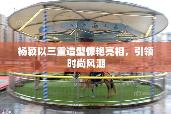 杨颖以三重造型惊艳亮相，引领时尚风潮