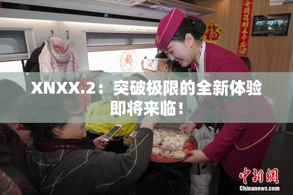 XNXX.2：突破极限的全新体验即将来临！