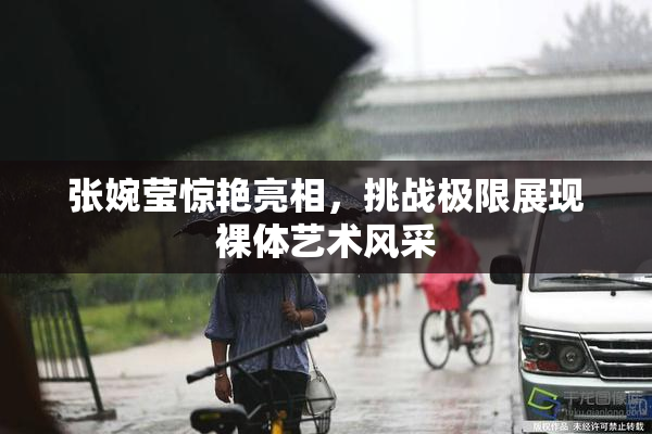 张婉莹惊艳亮相，挑战极限展现裸体艺术风采
