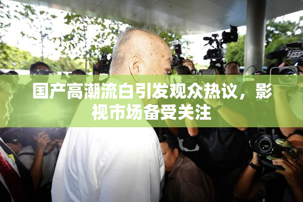 国产高潮流白引发观众热议，影视市场备受关注