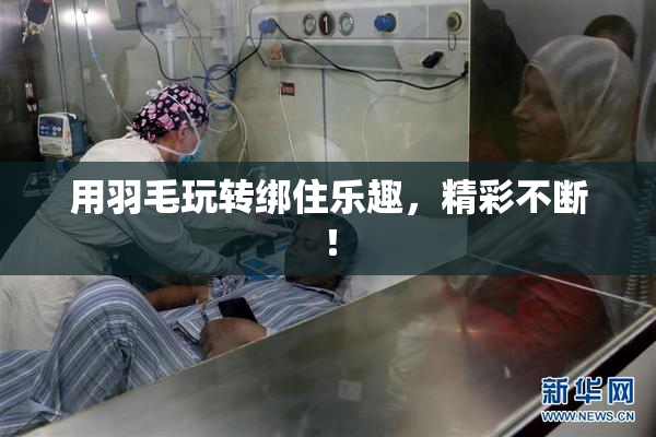 用羽毛玩转绑住乐趣，精彩不断！