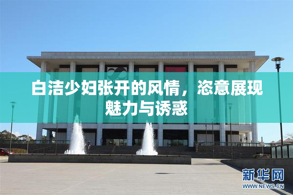 白洁少妇张开的风情，恣意展现魅力与诱惑
