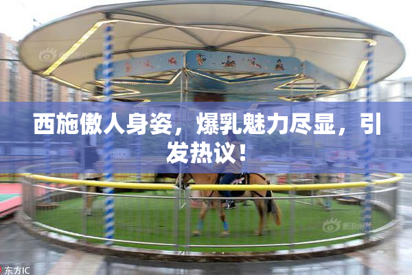 西施傲人身姿，爆乳魅力尽显，引发热议！