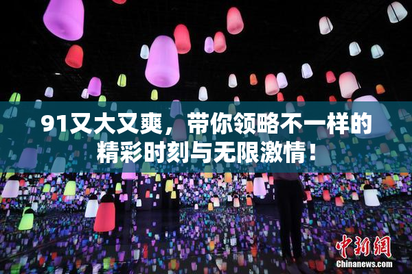 91又大又爽，带你领略不一样的精彩时刻与无限激情！