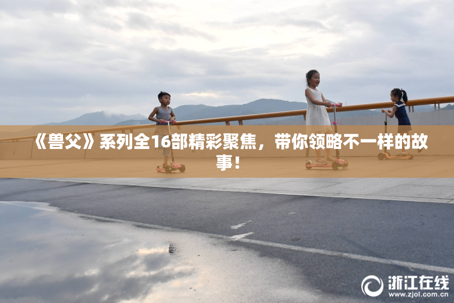 《兽父》系列全16部精彩聚焦，带你领略不一样的故事！