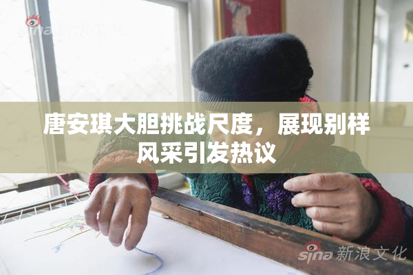 唐安琪大胆挑战尺度，展现别样风采引发热议