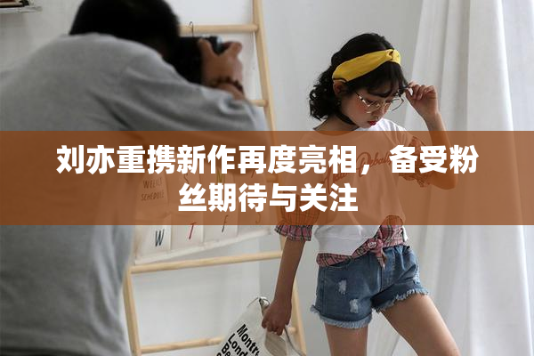 刘亦重携新作再度亮相，备受粉丝期待与关注