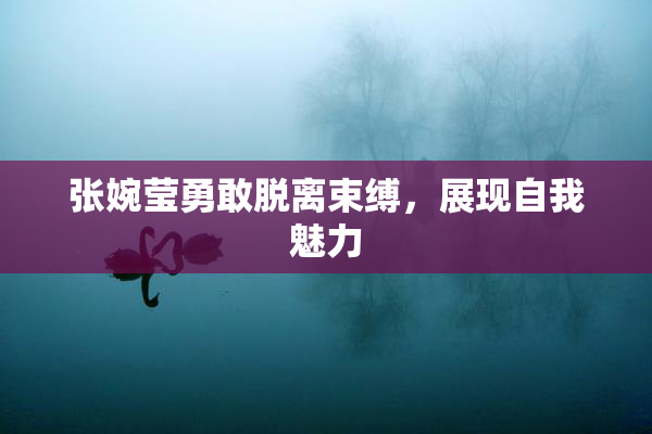 张婉莹勇敢脱离束缚，展现自我魅力