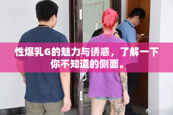 性爆乳G的魅力与诱惑，了解一下你不知道的侧面。