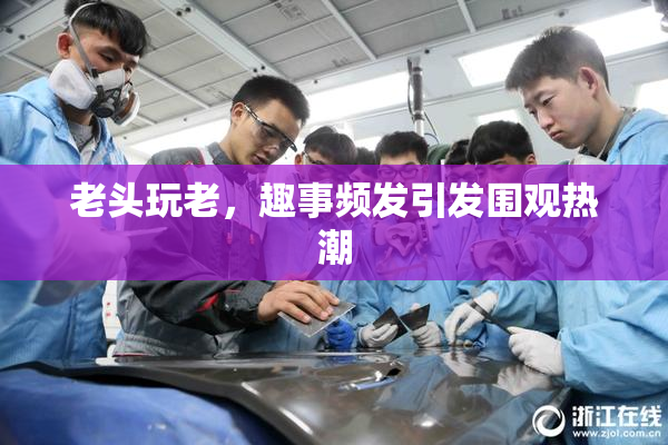 老头玩老，趣事频发引发围观热潮