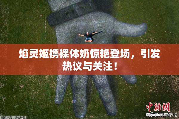 焰灵姬携裸体奶惊艳登场，引发热议与关注！