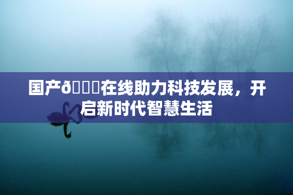 国产🔞在线助力科技发展，开启新时代智慧生活