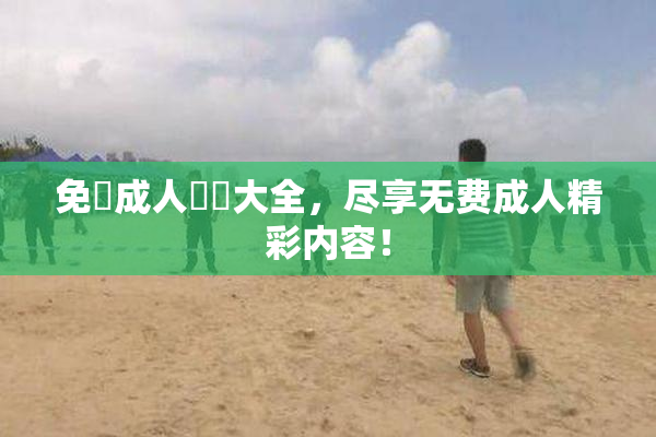 免費成人視頻大全，尽享无费成人精彩内容！