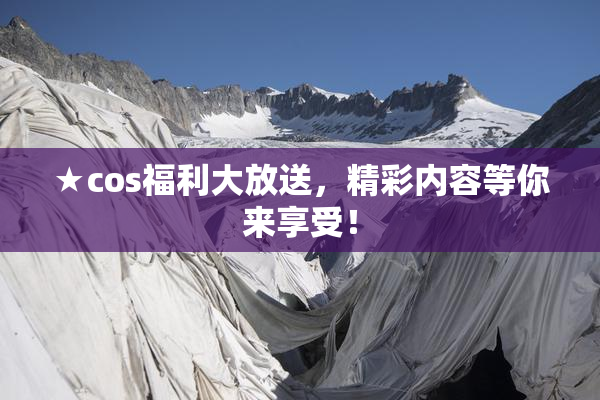 ★cos福利大放送，精彩内容等你来享受！